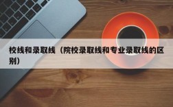校线和录取线（院校录取线和专业录取线的区别）