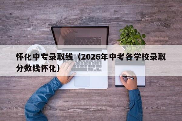 怀化中专录取线(2026年中考各学校录取分数线怀化)