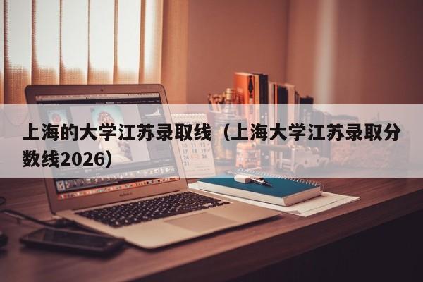 上海的大学江苏录取线(上海大学江苏录取分数线2026)
